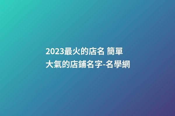 2023最火的店名 簡單大氣的店鋪名字-名學網
